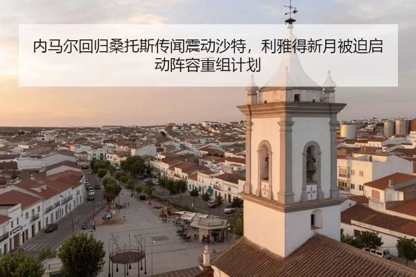 内马尔回归桑托斯传闻震动沙特，利雅得新月被迫启动阵容重组计划