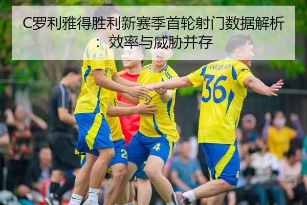 C罗利雅得胜利新赛季首轮射门数据解析：效率与威胁并存