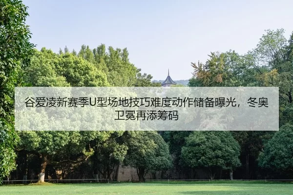 谷爱凌新赛季U型场地技巧难度动作储备曝光，冬奥卫冕再添筹码