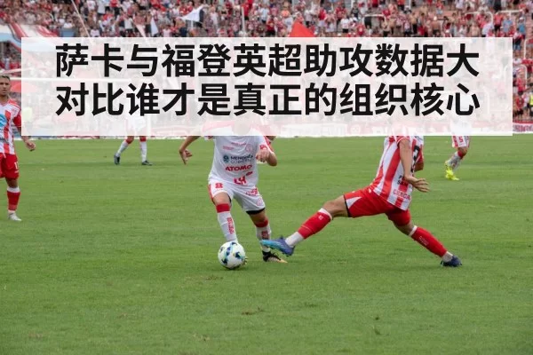 萨卡与福登英超助攻数据大对比谁才是真正的组织核心