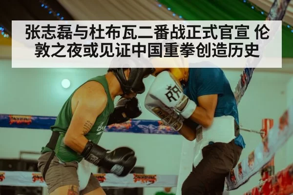 张志磊与杜布瓦二番战正式官宣 伦敦之夜或见证中国重拳创造历史
