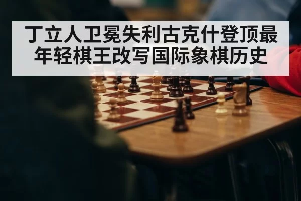 丁立人卫冕失利古克什登顶最年轻棋王改写国际象棋历史